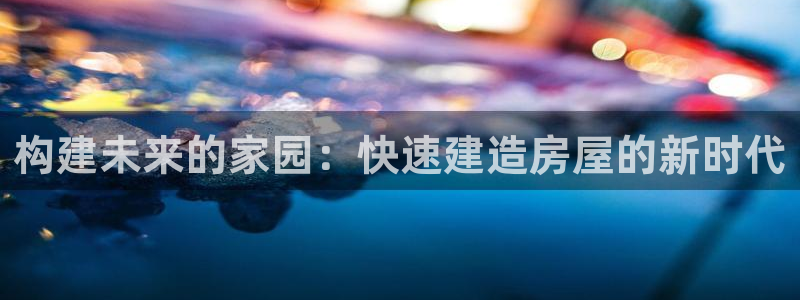 多多28岛娱乐：构建未来的家园：快速建造房屋的新时代